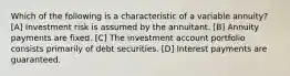 Which of the following is a characteristic of a variable annuity? [A] Investment risk is assumed by the annuitant. [B] Annuity payments are fixed. [C] The investment account portfolio consists primarily of debt securities. [D] Interest payments are guaranteed.