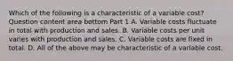 Which of the following is a characteristic of a variable​ cost? Question content area bottom Part 1 A. Variable costs fluctuate in total with production and sales. B. Variable costs per unit varies with production and sales. C. Variable costs are fixed in total. D. All of the above may be characteristic of a variable cost.