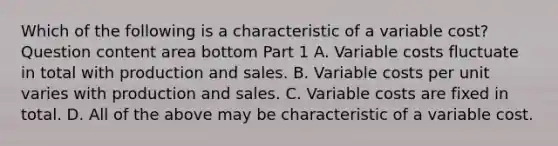 Which of the following is a characteristic of a variable​ cost? Question content area bottom Part 1 A. Variable costs fluctuate in total with production and sales. B. Variable costs per unit varies with production and sales. C. Variable costs are fixed in total. D. All of the above may be characteristic of a variable cost.