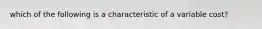 which of the following is a characteristic of a variable cost?