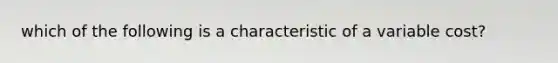 which of the following is a characteristic of a variable cost?