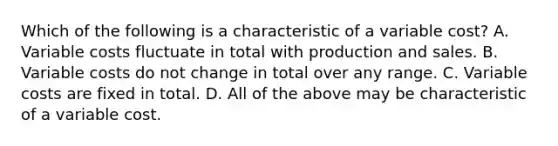 Which of the following is a characteristic of a variable cost? A. Variable costs fluctuate in total with production and sales. B. Variable costs do not change in total over any range. C. Variable costs are fixed in total. D. All of the above may be characteristic of a variable cost.