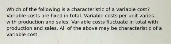 Which of the following is a characteristic of a variable cost? Variable costs are fixed in total. Variable costs per unit varies with production and sales. Variable costs fluctuate in total with production and sales. All of the above may be characteristic of a variable cost.