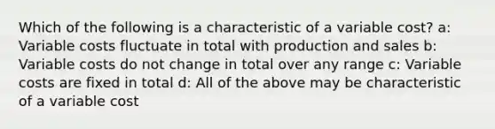 Which of the following is a characteristic of a variable cost? a: Variable costs fluctuate in total with production and sales b: Variable costs do not change in total over any range c: Variable costs are fixed in total d: All of the above may be characteristic of a variable cost