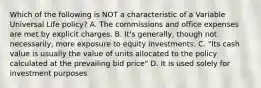 Which of the following is NOT a characteristic of a Variable Universal Life policy? A. The commissions and office expenses are met by explicit charges. B. It's generally, though not necessarily, more exposure to equity investments. C. "Its cash value is usually the value of units allocated to the policy calculated at the prevailing bid price" D. It is used solely for investment purposes