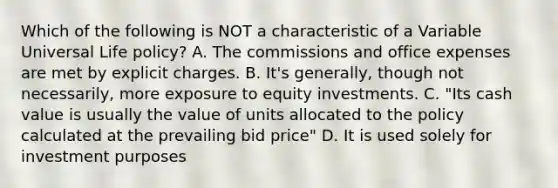 Which of the following is NOT a characteristic of a Variable Universal Life policy? A. The commissions and office expenses are met by explicit charges. B. It's generally, though not necessarily, more exposure to equity investments. C. "Its cash value is usually the value of units allocated to the policy calculated at the prevailing bid price" D. It is used solely for investment purposes