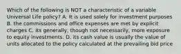 Which of the following is NOT a characteristic of a variable Universal Life policy? A. It is used solely for investment purposes B. the commissions and office expenses are met by explicit charges C. Its generally, though not necessarily, more exposure to equity investments. D. its cash value is usually the value of units allocated to the policy calculated at the prevailing bid price