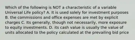 Which of the following is NOT a characteristic of a variable Universal Life policy? A. It is used solely for investment purposes B. the commissions and office expenses are met by explicit charges C. Its generally, though not necessarily, more exposure to equity investments. D. its cash value is usually the value of units allocated to the policy calculated at the prevailing bid price