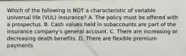 Which of the following is NOT a characteristic of variable universal life (VUL) insurance? A. The policy must be offered with a prospectus. B. Cash values held in subaccounts are part of the insurance company's general account. C. There are increasing or decreasing death benefits. D. There are flexible premium payments