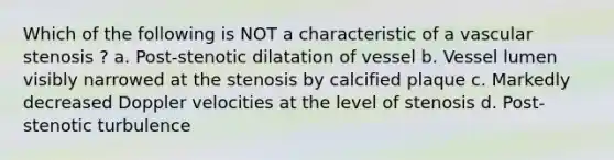 Which of the following is NOT a characteristic of a vascular stenosis ? a. Post-stenotic dilatation of vessel b. Vessel lumen visibly narrowed at the stenosis by calcified plaque c. Markedly decreased Doppler velocities at the level of stenosis d. Post-stenotic turbulence