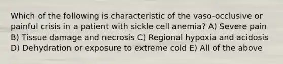 Which of the following is characteristic of the vaso-occlusive or painful crisis in a patient with sickle cell anemia? A) Severe pain B) Tissue damage and necrosis C) Regional hypoxia and acidosis D) Dehydration or exposure to extreme cold E) All of the above