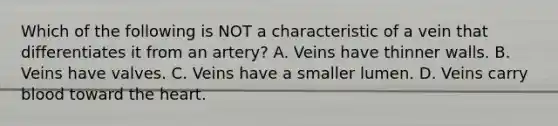 Which of the following is NOT a characteristic of a vein that differentiates it from an artery? A. Veins have thinner walls. B. Veins have valves. C. Veins have a smaller lumen. D. Veins carry blood toward <a href='https://www.questionai.com/knowledge/kya8ocqc6o-the-heart' class='anchor-knowledge'>the heart</a>.