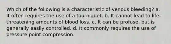 Which of the following is a characteristic of venous bleeding? a. It often requires the use of a tourniquet. b. It cannot lead to life-threatening amounts of blood loss. c. It can be profuse, but is generally easily controlled. d. It commonly requires the use of pressure point compression.