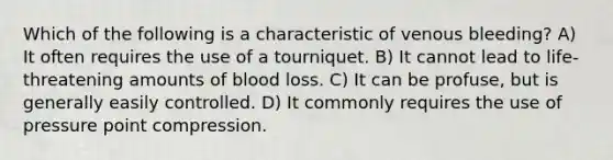 Which of the following is a characteristic of venous bleeding? A) It often requires the use of a tourniquet. B) It cannot lead to life-threatening amounts of blood loss. C) It can be profuse, but is generally easily controlled. D) It commonly requires the use of pressure point compression.