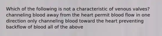 Which of the following is not a characteristic of venous valves? channeling blood away from the heart permit blood flow in one direction only channeling blood toward the heart preventing backflow of blood all of the above