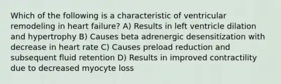 Which of the following is a characteristic of ventricular remodeling in heart failure? A) Results in left ventricle dilation and hypertrophy B) Causes beta adrenergic desensitization with decrease in heart rate C) Causes preload reduction and subsequent fluid retention D) Results in improved contractility due to decreased myocyte loss