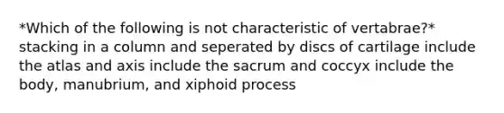 *Which of the following is not characteristic of vertabrae?* stacking in a column and seperated by discs of cartilage include the atlas and axis include the sacrum and coccyx include the body, manubrium, and xiphoid process