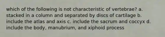 which of the following is not characteristic of vertebrae? a. stacked in a column and separated by discs of cartilage b. include the atlas and axis c. include the sacrum and coccyx d. include the body, manubrium, and xiphoid process