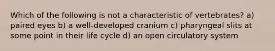 Which of the following is not a characteristic of vertebrates? a) paired eyes b) a well-developed cranium c) pharyngeal slits at some point in their life cycle d) an open circulatory system