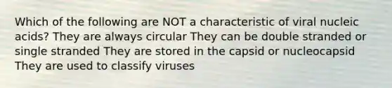 Which of the following are NOT a characteristic of viral nucleic acids? They are always circular They can be double stranded or single stranded They are stored in the capsid or nucleocapsid They are used to classify viruses