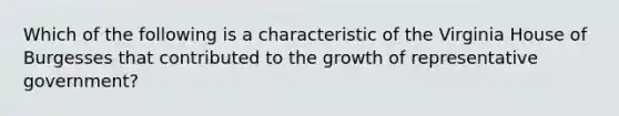 Which of the following is a characteristic of the Virginia House of Burgesses that contributed to the growth of representative government?