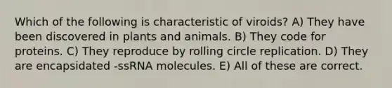 Which of the following is characteristic of viroids? A) They have been discovered in plants and animals. B) They code for proteins. C) They reproduce by rolling circle replication. D) They are encapsidated -ssRNA molecules. E) All of these are correct.