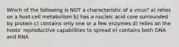 Which of the following is NOT a characteristic of a virus? a) relies on a host-cell metabolism b) has a nucleic acid core surrounded by protein c) contains only one or a few enzymes d) relies on the hosts' reproductive capabilities to spread e) contains both DNA and RNA