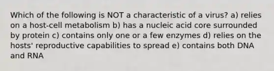 Which of the following is NOT a characteristic of a virus? a) relies on a host-cell metabolism b) has a nucleic acid core surrounded by protein c) contains only one or a few enzymes d) relies on the hosts' reproductive capabilities to spread e) contains both DNA and RNA