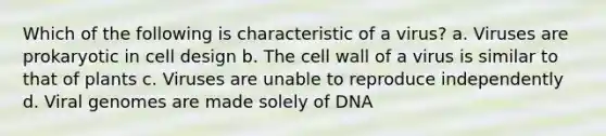 Which of the following is characteristic of a virus? a. Viruses are prokaryotic in cell design b. The cell wall of a virus is similar to that of plants c. Viruses are unable to reproduce independently d. Viral genomes are made solely of DNA