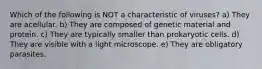 Which of the following is NOT a characteristic of viruses? a) They are acellular. b) They are composed of genetic material and protein. c) They are typically smaller than prokaryotic cells. d) They are visible with a light microscope. e) They are obligatory parasites.