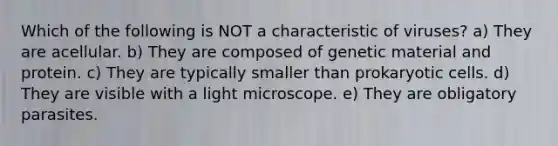 Which of the following is NOT a characteristic of viruses? a) They are acellular. b) They are composed of genetic material and protein. c) They are typically smaller than prokaryotic cells. d) They are visible with a light microscope. e) They are obligatory parasites.