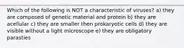 Which of the following is NOT a characteristic of viruses? a) they are composed of genetic material and protein b) they are acellular c) they are smaller then prokaryotic cells d) they are visible without a light microscope e) they are obligatory parasties