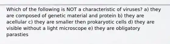 Which of the following is NOT a characteristic of viruses? a) they are composed of genetic material and protein b) they are acellular c) they are smaller then <a href='https://www.questionai.com/knowledge/k1BuXhIsgo-prokaryotic-cells' class='anchor-knowledge'>prokaryotic cells</a> d) they are visible without a light microscope e) they are obligatory parasties