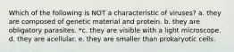 Which of the following is NOT a characteristic of viruses? a. they are composed of genetic material and protein. b. they are obligatory parasites. *c. they are visible with a light microscope. d. they are acellular. e. they are smaller than prokaryotic cells.