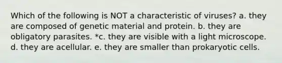 Which of the following is NOT a characteristic of viruses? a. they are composed of genetic material and protein. b. they are obligatory parasites. *c. they are visible with a light microscope. d. they are acellular. e. they are smaller than prokaryotic cells.