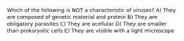 Which of the following is NOT a characteristic of viruses? A) They are composed of genetic material and protein B) They are obligatory parasites C) They are acellular D) They are smaller than prokaryotic cells E) They are visible with a light microscope