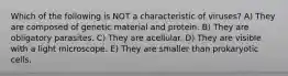 Which of the following is NOT a characteristic of viruses? A) They are composed of genetic material and protein. B) They are obligatory parasites. C) They are acellular. D) They are visible with a light microscope. E) They are smaller than prokaryotic cells.