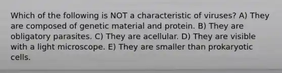 Which of the following is NOT a characteristic of viruses? A) They are composed of genetic material and protein. B) They are obligatory parasites. C) They are acellular. D) They are visible with a light microscope. E) They are smaller than prokaryotic cells.