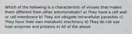 Which of the following is a characteristic of viruses that makes them different from other antimicrobials? a) They have a cell wall or cell membrane b) They are obligate intracellular parasites c) They have their own metabolic machinery d) They do not use host enzymes and proteins e) All of the above