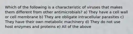 Which of the following is a characteristic of viruses that makes them different from other antimicrobials? a) They have a cell wall or cell membrane b) They are obligate intracellular parasites c) They have their own metabolic machinery d) They do not use host enzymes and proteins e) All of the above