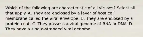 Which of the following are characteristic of all viruses? Select all that apply. A. They are enclosed by a layer of host cell membrane called the viral envelope. B. They are enclosed by a protein coat. C. They possess a viral genome of RNA or DNA. D. They have a single-stranded viral genome.