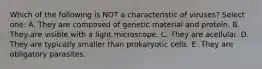 Which of the following is NOT a characteristic of viruses? Select one: A. They are composed of genetic material and protein. B. They are visible with a light microscope. C. They are acellular. D. They are typically smaller than prokaryotic cells. E. They are obligatory parasites.