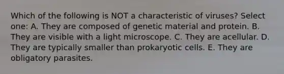 Which of the following is NOT a characteristic of viruses? Select one: A. They are composed of genetic material and protein. B. They are visible with a light microscope. C. They are acellular. D. They are typically smaller than prokaryotic cells. E. They are obligatory parasites.