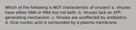 Which of the following is NOT characteristic of viruses? a. Viruses have either DNA or RNA but not both. b. Viruses lack an ATP-generating mechanism. c. Viruses are unaffected by antibiotics. d. Viral nucleic acid is surrounded by a plasma membrane.