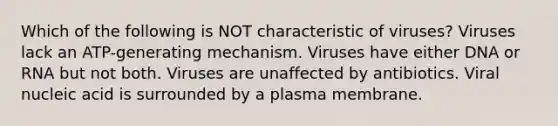 Which of the following is NOT characteristic of viruses? Viruses lack an ATP-generating mechanism. Viruses have either DNA or RNA but not both. Viruses are unaffected by antibiotics. Viral nucleic acid is surrounded by a plasma membrane.