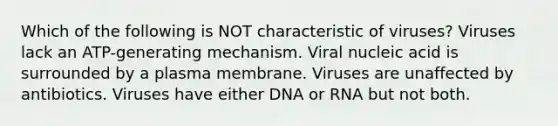 Which of the following is NOT characteristic of viruses? Viruses lack an ATP-generating mechanism. Viral nucleic acid is surrounded by a plasma membrane. Viruses are unaffected by antibiotics. Viruses have either DNA or RNA but not both.