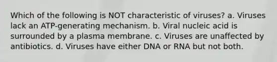 Which of the following is NOT characteristic of viruses? a. Viruses lack an ATP-generating mechanism. b. Viral nucleic acid is surrounded by a plasma membrane. c. Viruses are unaffected by antibiotics. d. Viruses have either DNA or RNA but not both.