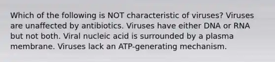 Which of the following is NOT characteristic of viruses? Viruses are unaffected by antibiotics. Viruses have either DNA or RNA but not both. Viral nucleic acid is surrounded by a plasma membrane. Viruses lack an ATP-generating mechanism.