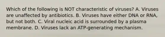 Which of the following is NOT characteristic of viruses? A. Viruses are unaffected by antibiotics. B. Viruses have either DNA or RNA, but not both. C. Viral nucleic acid is surrounded by a plasma membrane. D. Viruses lack an ATP-generating mechanism.