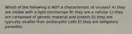 Which of the following is NOT a characteristic of viruses? A) they are visible with a light microscope B) they are a cellular C) they are composed of genetic material and protein D) they are typically smaller than prokaryotic cells E) they are obligatory parasites